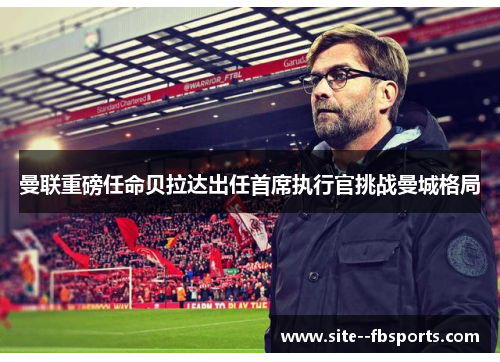 曼联重磅任命贝拉达出任首席执行官挑战曼城格局