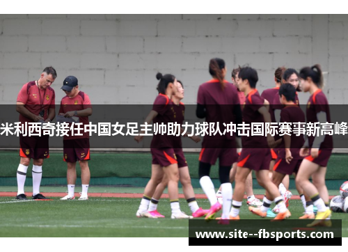 米利西奇接任中国女足主帅助力球队冲击国际赛事新高峰