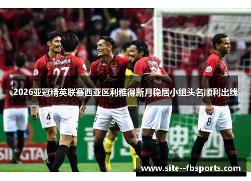 2026亚冠精英联赛西亚区利雅得新月稳居小组头名顺利出线 2026亚冠精英联赛西亚区利雅得新月稳居小组头名顺利出线