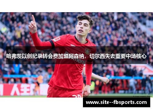 哈弗茨以创纪录转会费加盟阿森纳,切尔西失去重要中场核心 哈弗茨以创纪录转会费加盟阿森纳,切尔西失去重要中场核心