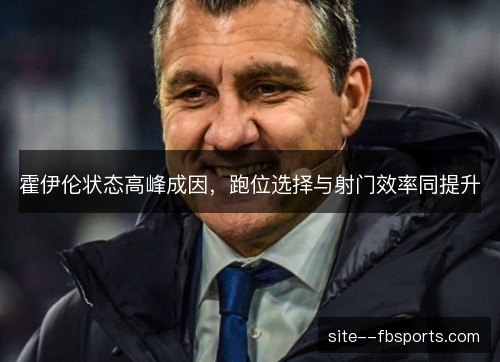 霍伊伦状态高峰成因,跑位选择与射门效率同提升 霍伊伦状态高峰成因,跑位选择与射门效率同提升