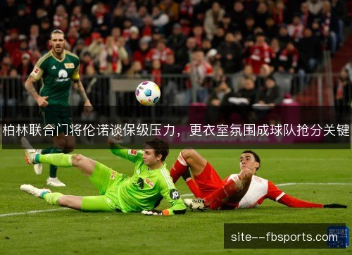 柏林联合门将伦诺谈保级压力,更衣室氛围成球队抢分关键 柏林联合门将伦诺谈保级压力,更衣室氛围成球队抢分关键